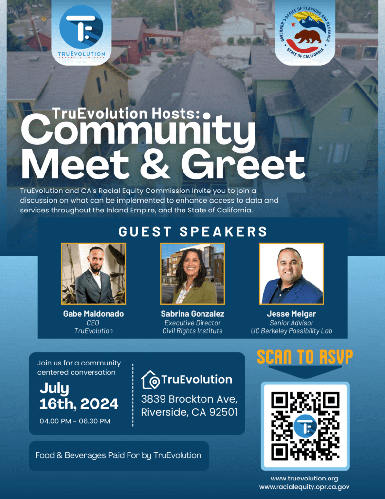 Community Meet and Greet Flyer: TruEvolution and CA's Racial Commission invite you to join a discussion on what can be implemented to enhance access to data and services throughout the Inland Empire, and State of California. Guest Speakers: Gabe Maldonado (CEO TruEvolution) Sabrina Gonzalez (Executive Director, Civil Rights Institute) Jesse Melgar (Senior Advisor, UC Berkeley Possibility Lab) July 16th, 2024 from 4 pm to 6 pm at TruEvolution: 3839 Brockton Ave Riverside, CA 92501 Food and beverages paid for by TruEvolution